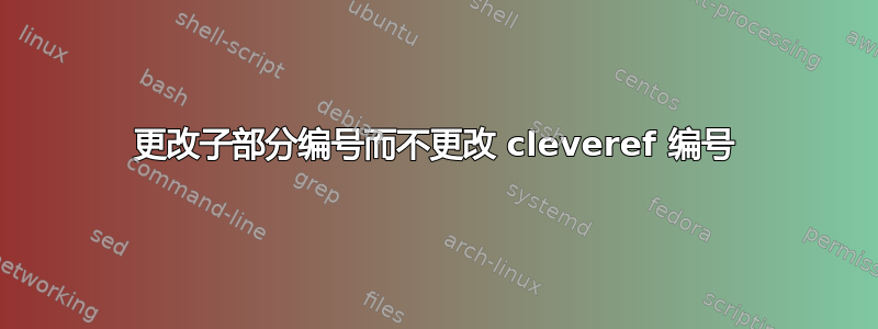 更改子部分编号而不更改 cleveref 编号