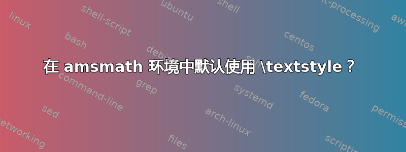 在 amsmath 环境中默认使用 \textstyle？