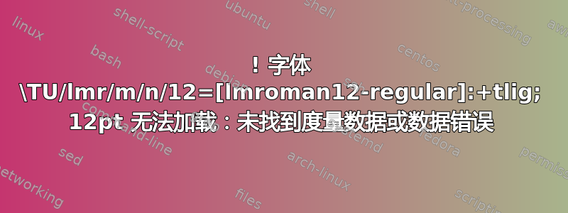 ! 字体 \TU/lmr/m/n/12=[lmroman12-regular]:+tlig; 12pt 无法加载：未找到度量数据或数据错误