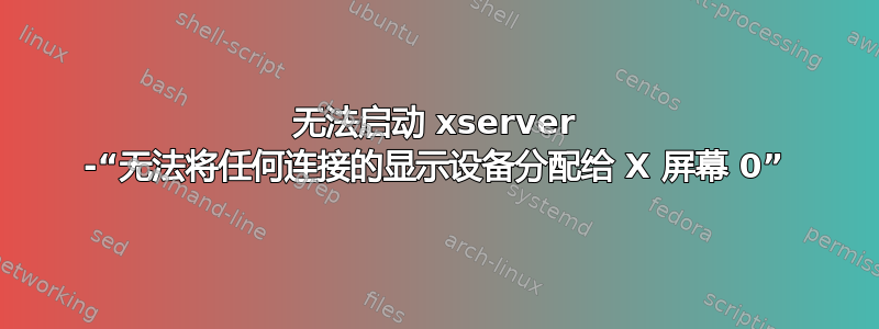 无法启动 xserver -“无法将任何连接的显示设备分配给 X 屏幕 0”