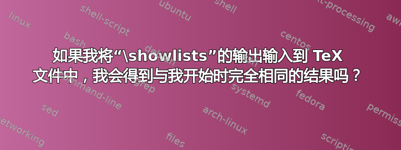 如果我将“\showlists”的输出输入到 TeX 文件中，我会得到与我开始时完全相同的结果吗？