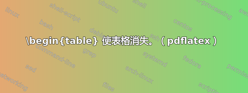 \begin{table} 使表格消失。（pdflatex）