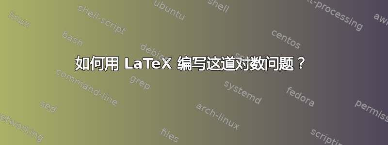 如何用 LaTeX 编写这道对数问题？