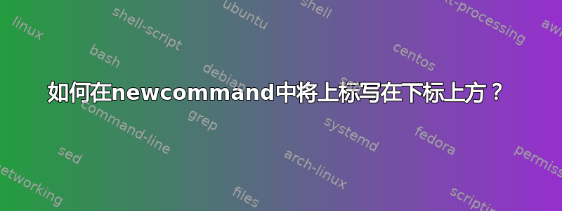 如何在newcommand中将上标写在下标上方？