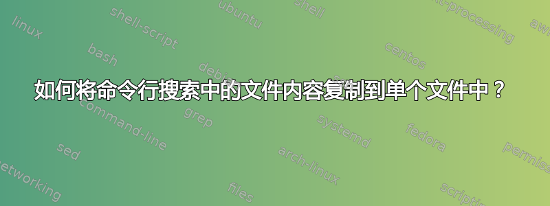 如何将命令行搜索中的文件内容复制到单个文件中？