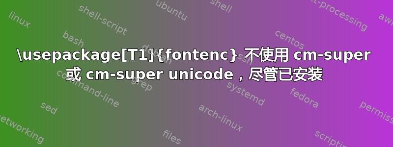 \usepackage[T1]{fontenc} 不使用 cm-super 或 cm-super unicode，尽管已安装