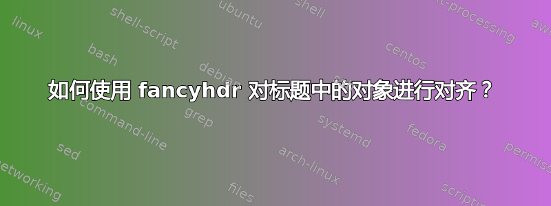 如何使用 fancyhdr 对标题中的对象进行对齐？