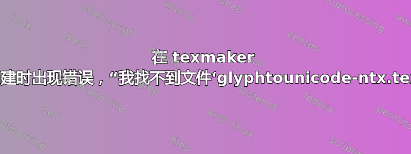 在 texmaker 中构建时出现错误，“我找不到文件‘glyphtounicode-ntx.tex’”