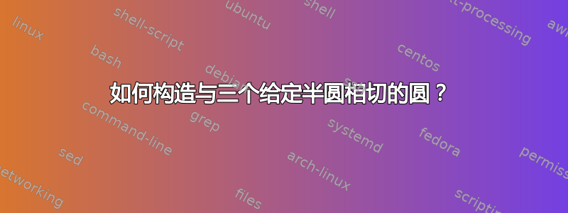 如何构造与三个给定半圆相切的圆？