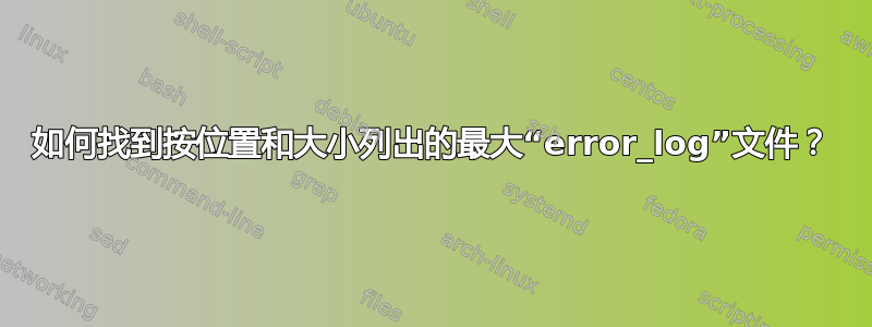 如何找到按位置和大小列出的最大“error_log”文件？