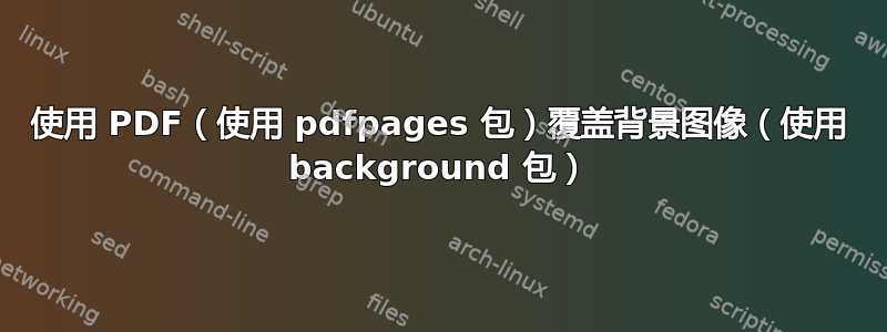 使用 PDF（使用 pdfpages 包）覆盖背景图像（使用 background 包）