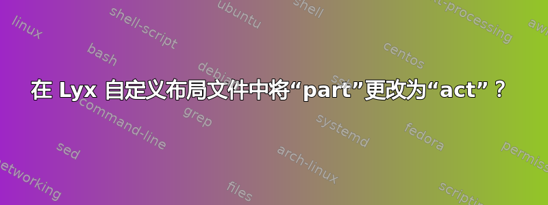 在 Lyx 自定义布局文件中将“part”更改为“act”？