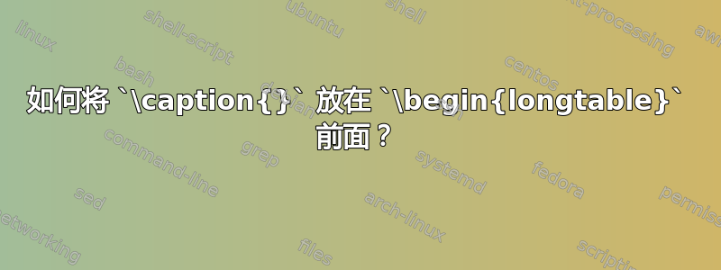 如何将 `\caption{}` 放在 `\begin{longtable}` 前面？