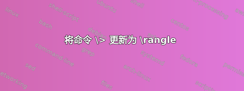 将命令 \> 更新为 \rangle