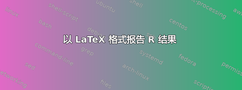 以 LaTeX 格式报告 R 结果