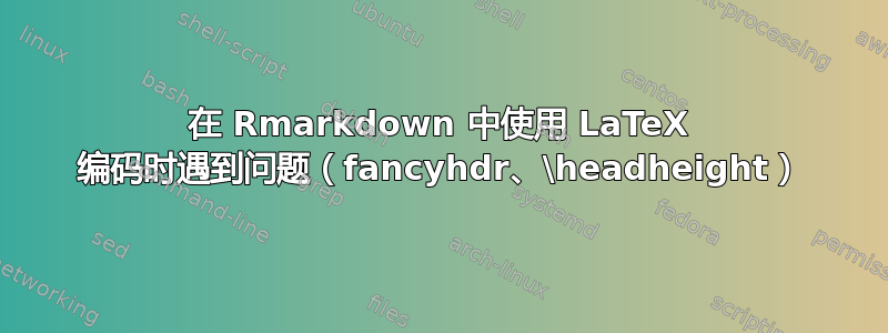 在 Rmarkdown 中使用 LaTeX 编码时遇到问题（fancyhdr、\headheight）