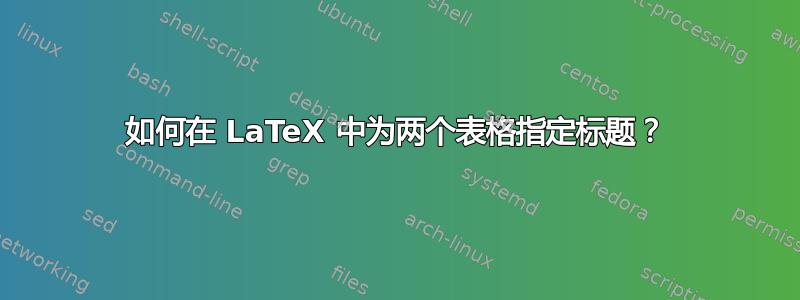 如何在 LaTeX 中为两个表格指定标题？