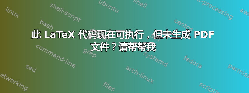 此 LaTeX 代码现在可执行，但未生成 PDF 文件？请帮帮我