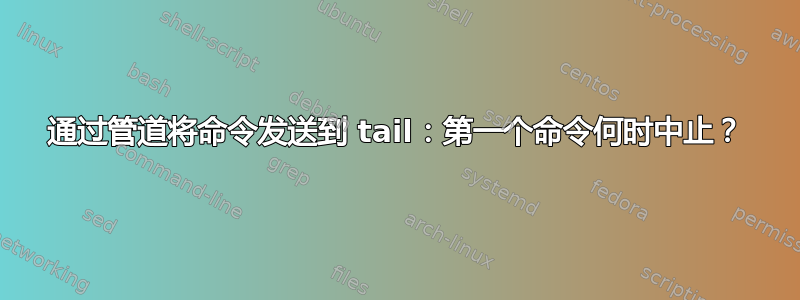 通过管道将命令发送到 tail：第一个命令何时中止？