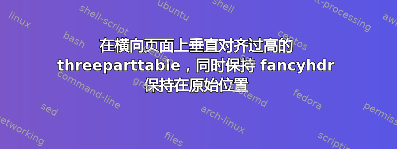 在横向页面上垂直对齐过高的 threeparttable，同时保持 fancyhdr 保持在原始位置