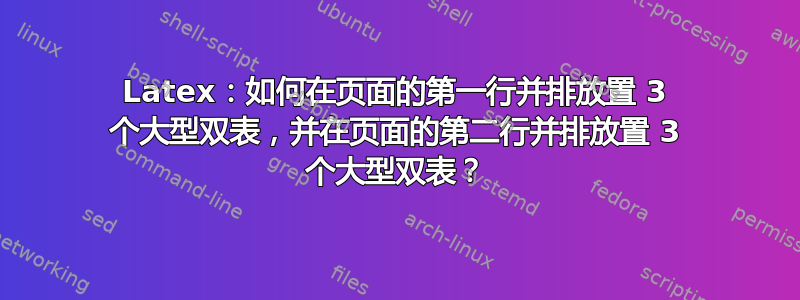 Latex：如何在页面的第一行并排放置 3 个大型双表，并在页面的第二行并排放置 3 个大型双表？