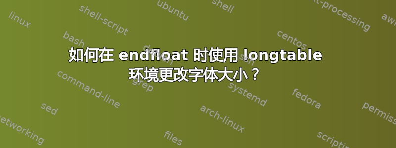 如何在 endfloat 时使用 longtable 环境更改字体大小？