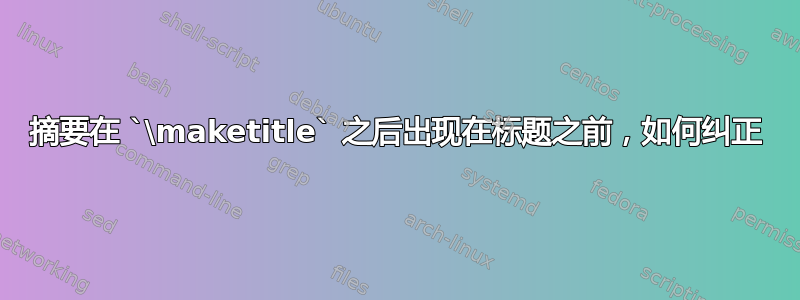 摘要在 `\maketitle` 之后出现在标题之前，如何纠正