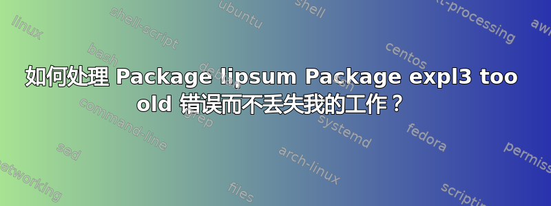 如何处理 Package lipsum Package expl3 too old 错误而不丢失我的工作？