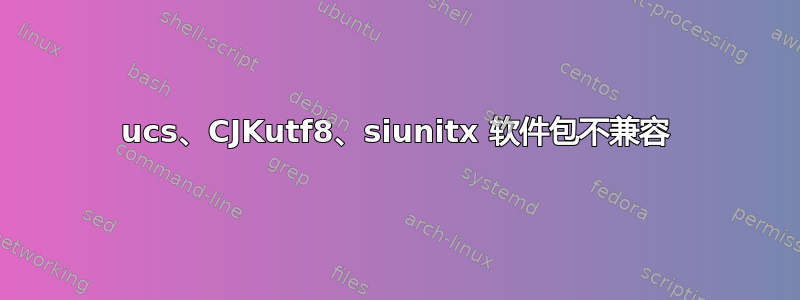 ucs、CJKutf8、siunitx 软件包不兼容