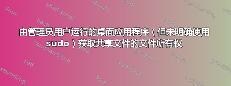 由管理员用户运行的桌面应用程序（但未明确使用 sudo）获取共享文件的文件所有权