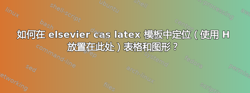 如何在 elsevier cas latex 模板中定位（使用 H 放置在此处）表格和图形？