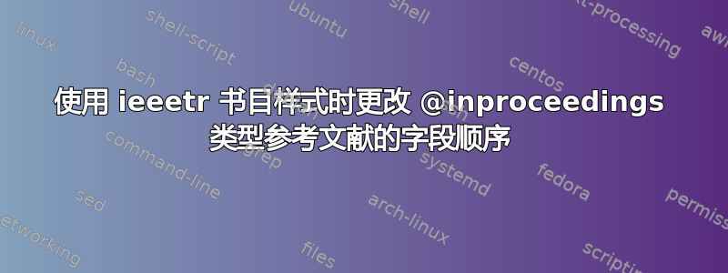 使用 ieeetr 书目样式时更改 @inproceedings 类型参考文献的字段顺序