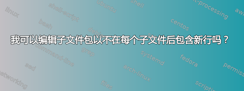 我可以编辑子文件包以不在每个子文件后包含新行吗？