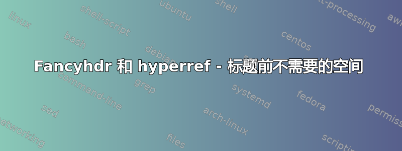 Fancyhdr 和 hyperref - 标题前不需要的空间