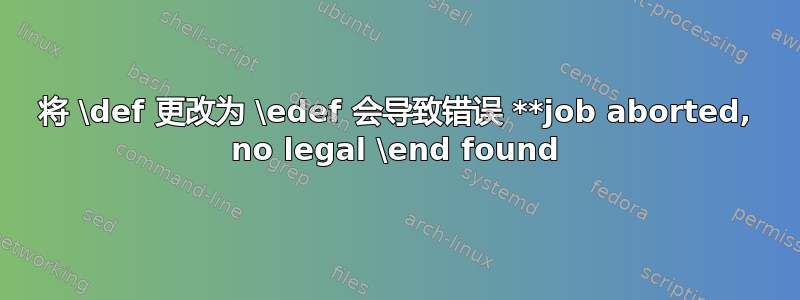 将 \def 更改为 \edef 会导致错误 **job aborted, no legal \end found