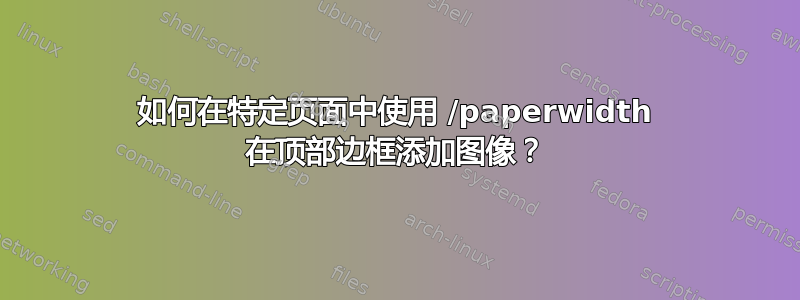 如何在特定页面中使用 /paperwidth 在顶部边框添加图像？