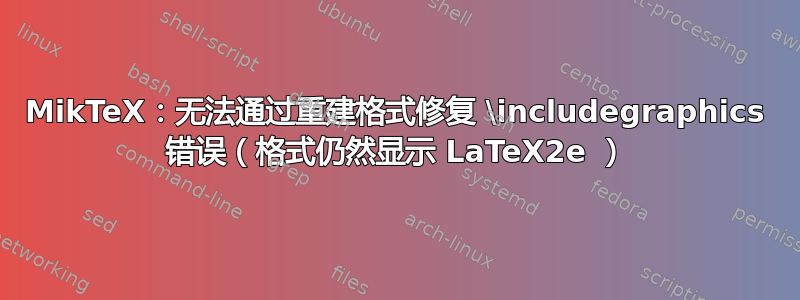 MikTeX：无法通过重建格式修复 \includegraphics 错误（格式仍然显示 LaTeX2e ）