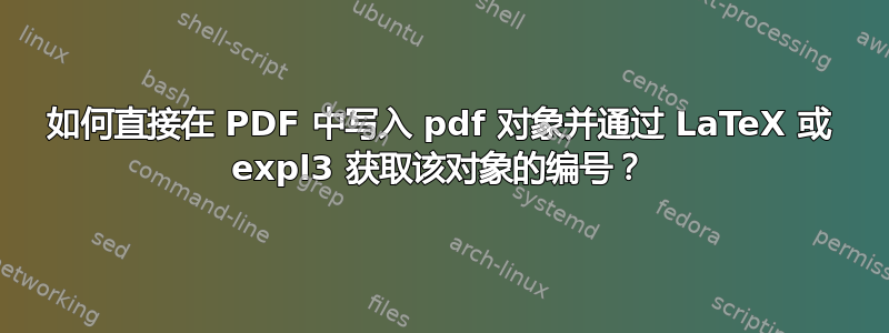 如何直接在 PDF 中写入 pdf 对象并通过 LaTeX 或 expl3 获取该对象的编号？