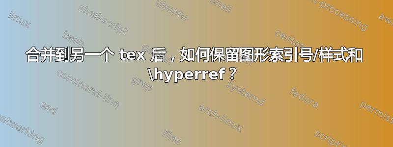 合并到另一个 tex 后，如何保留图形索引号/样式和 \hyperref？