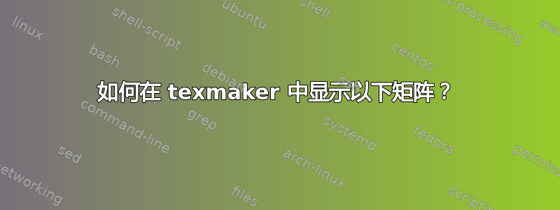 如何在 texmaker 中显示以下矩阵？