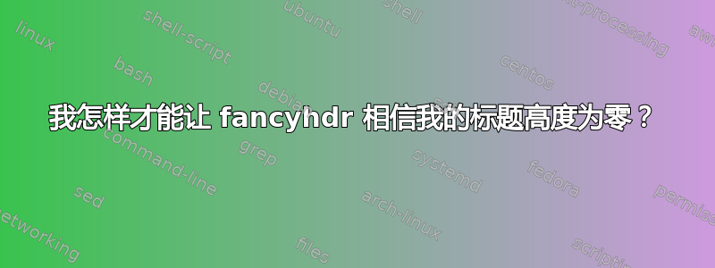 我怎样才能让 fancyhdr 相信我的标题高度为零？