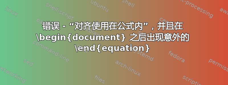 错误 - “对齐使用在公式内”，并且在 \begin{document} 之后出现意外的 \end{equation}