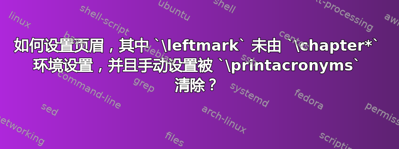 如何设置页眉，其中 `\leftmark` 未由 `\chapter*` 环境设置，并且手动设置被 `\printacronyms` 清除？