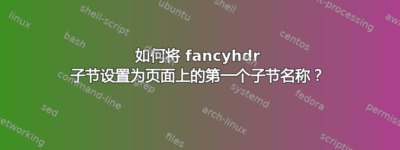 如何将 fancyhdr 子节设置为页面上的第一个子节名称？