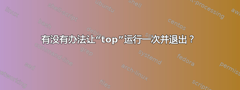 有没有办法让“top”运行一次并退出？