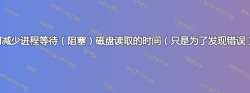 如何减少进程等待（阻塞）磁盘读取的时间（只是为了发现错误）？