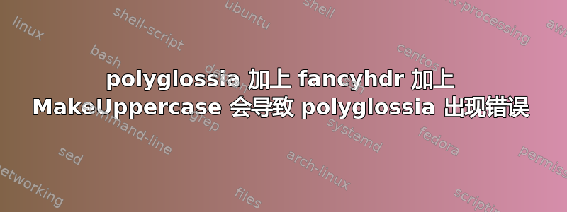 polyglossia 加上 fancyhdr 加上 MakeUppercase 会导致 polyglossia 出现错误