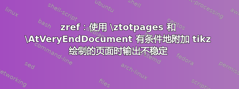 zref：使用 \ztotpages 和 \AtVeryEndDocument 有条件地附加 tikz 绘制的页面时输出不稳定