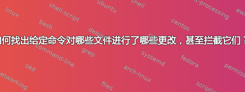 如何找出给定命令对哪些文件进行了哪些更改，甚至拦截它们？