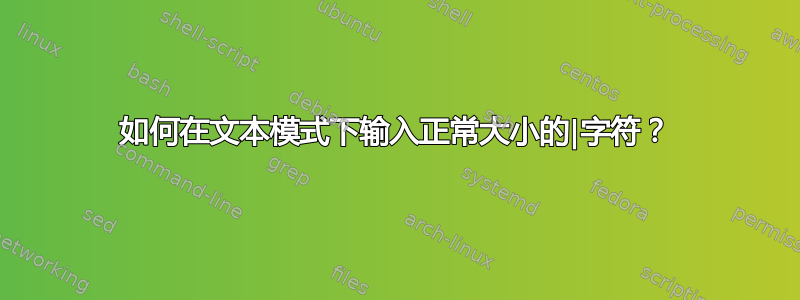 如何在文本模式下输入正常大小的|字符？